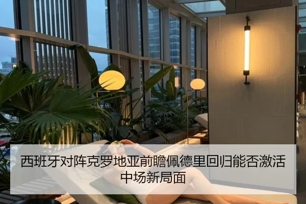西班牙对阵克罗地亚前瞻佩德里回归能否激活中场新局面